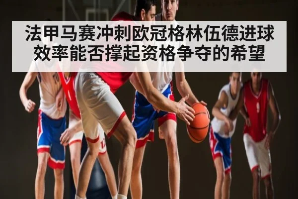 法甲马赛冲刺欧冠格林伍德进球效率能否撑起资格争夺的希望