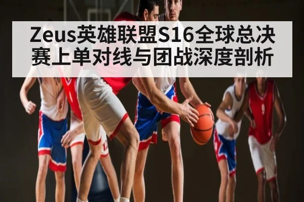 Zeus英雄联盟S16全球总决赛上单对线与团战深度剖析